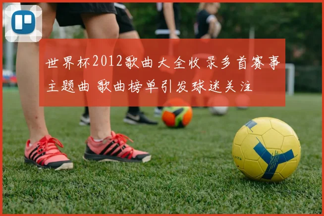 世界杯2012歌曲大全收录多首赛事主题曲 歌曲榜单引发球迷关注