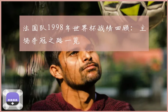 法国队1998年世界杯战绩回顾：主场夺冠之路一览