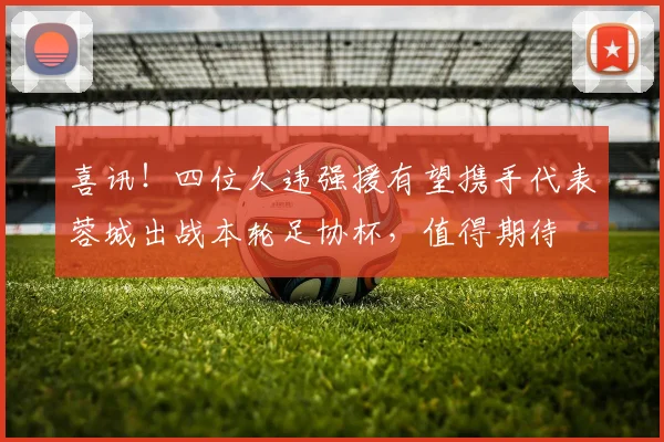 喜讯!四位久违强援有望携手代表蓉城出战本轮足协杯,值得期待