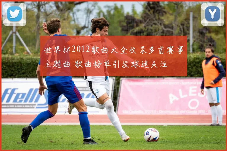 世界杯2012歌曲大全收录多首赛事主题曲 歌曲榜单引发球迷关注