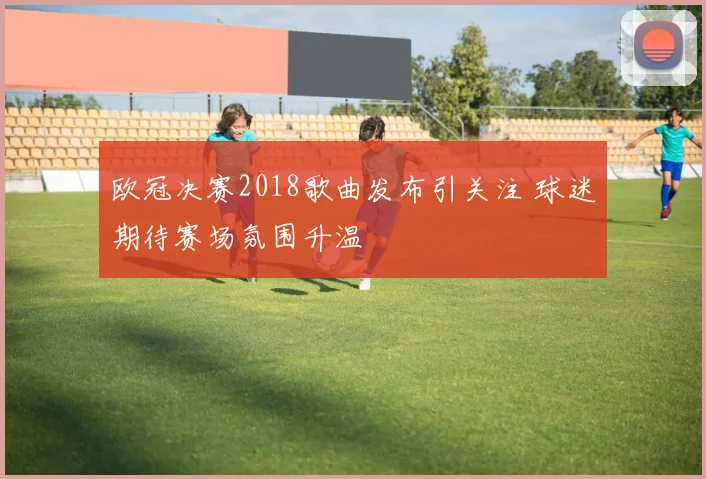 欧冠决赛2018歌曲发布引关注 球迷期待赛场氛围升温