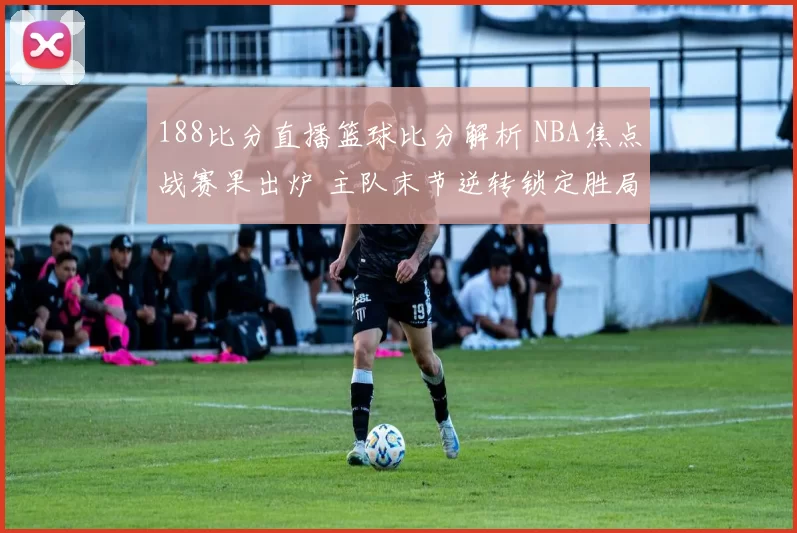 188比分直播篮球比分解析 NBA焦点战赛果出炉 主队末节逆转锁定胜局