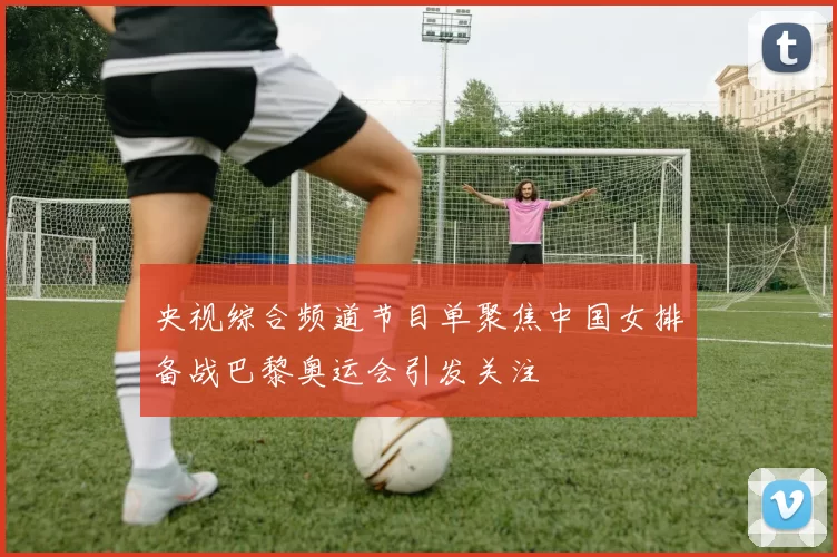 央视综合频道节目单聚焦中国女排备战巴黎奥运会引发关注