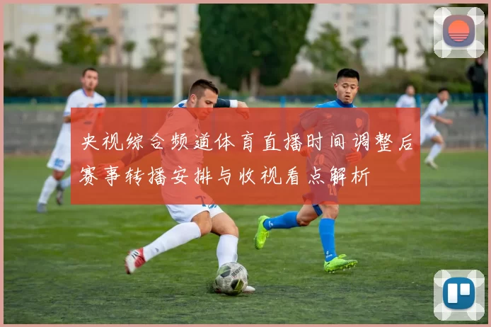 央视综合频道体育直播时间调整后赛事转播安排与收视看点解析