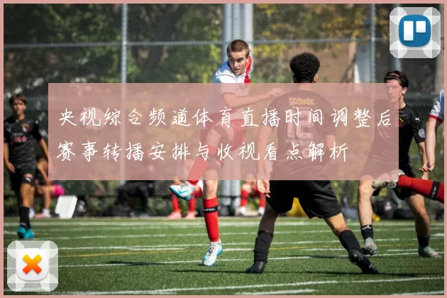 央视综合频道体育直播时间调整后赛事转播安排与收视看点解析