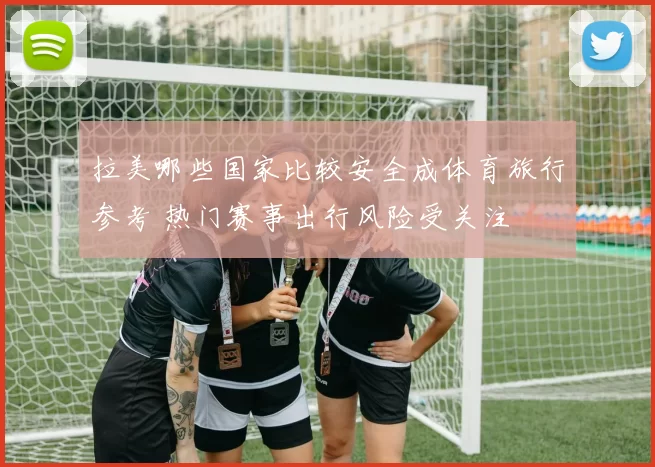 拉美哪些国家比较安全成体育旅行参考 热门赛事出行风险受关注