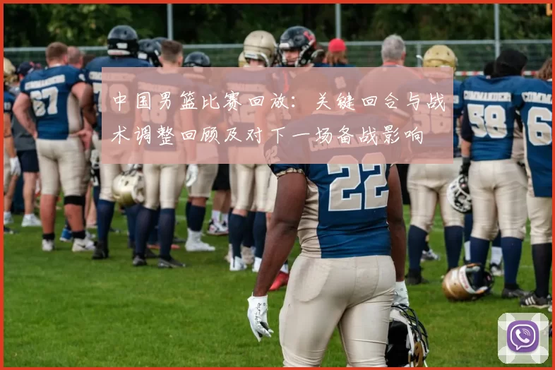 中国男篮比赛回放：关键回合与战术调整回顾及对下一场备战影响