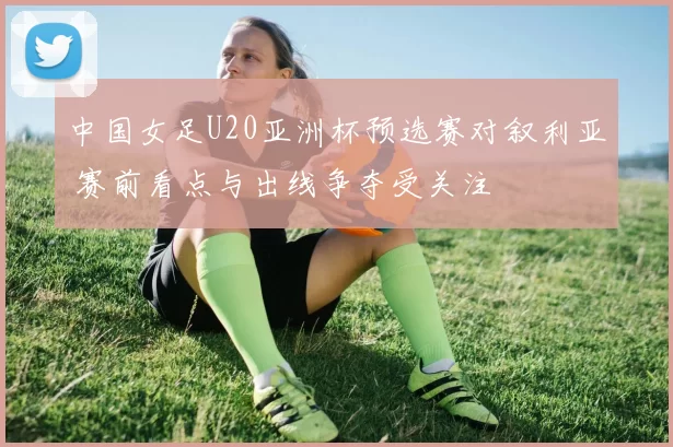中国女足U20亚洲杯预选赛对叙利亚 赛前看点与出线争夺受关注