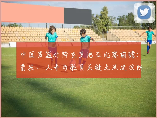 中国男篮对阵克罗地亚比赛前瞻:首发、人手与胜负关键点及进攻防守对比