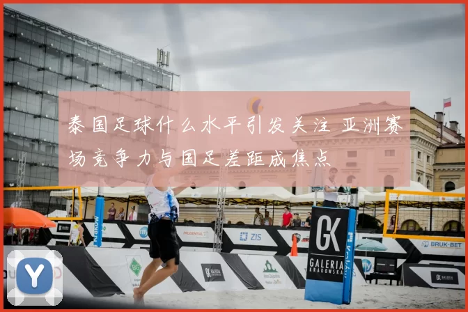 泰国足球什么水平引发关注 亚洲赛场竞争力与国足差距成焦点