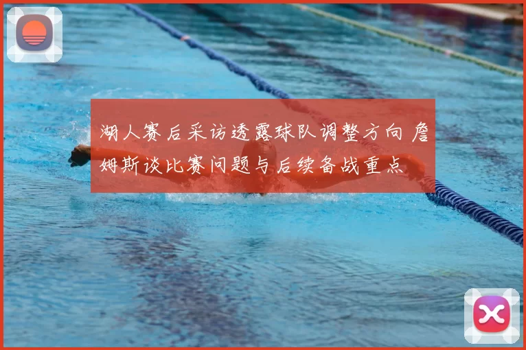 湖人赛后采访透露球队调整方向 詹姆斯谈比赛问题与后续备战重点