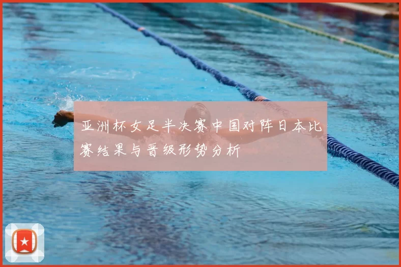 亚洲杯女足半决赛中国对阵日本比赛结果与晋级形势分析