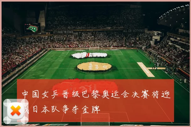 中国女乒晋级巴黎奥运会决赛将迎战日本队争夺金牌