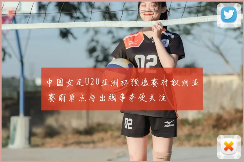 中国女足U20亚洲杯预选赛对叙利亚 赛前看点与出线争夺受关注