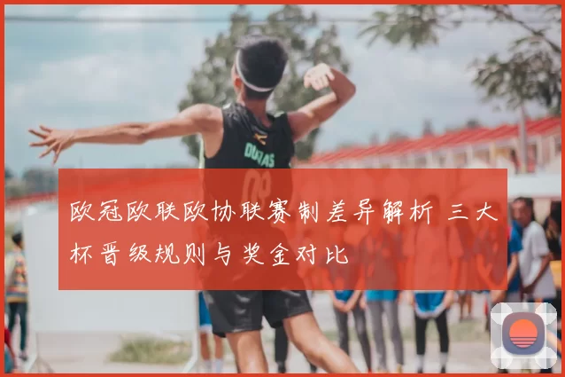 欧冠欧联欧协联赛制差异解析 三大杯晋级规则与奖金对比