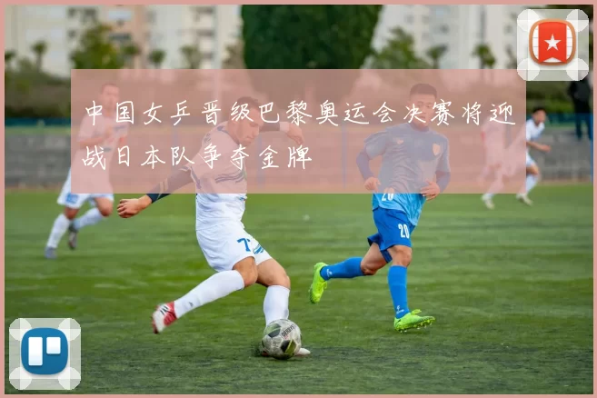中国女乒晋级巴黎奥运会决赛将迎战日本队争夺金牌