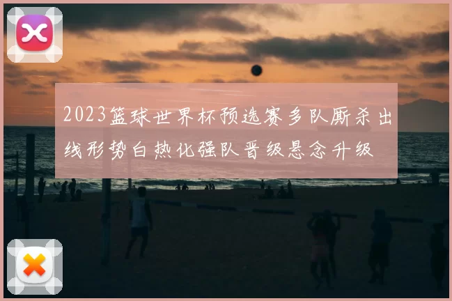2023篮球世界杯预选赛多队厮杀出线形势白热化强队晋级悬念升级