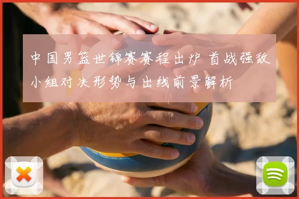 中国男篮世锦赛赛程出炉 首战强敌小组对决形势与出线前景解析
