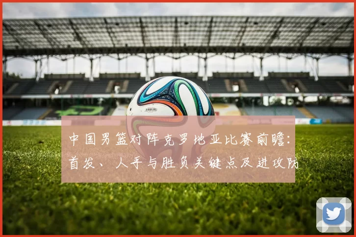 中国男篮对阵克罗地亚比赛前瞻:首发、人手与胜负关键点及进攻防守对比