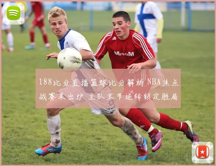 188比分直播篮球比分解析 NBA焦点战赛果出炉 主队末节逆转锁定胜局