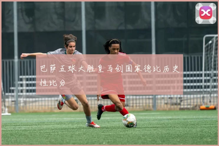 巴萨五球大胜皇马创国家德比历史性比分