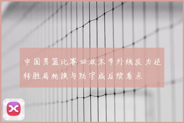 中国男篮比赛回放末节外线发力逆转胜局轮换与防守成后续看点