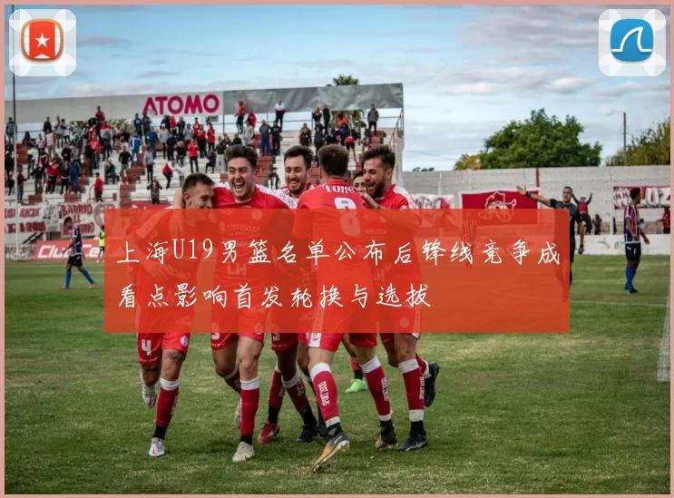 上海U19男篮名单公布后锋线竞争成看点影响首发轮换与选拔