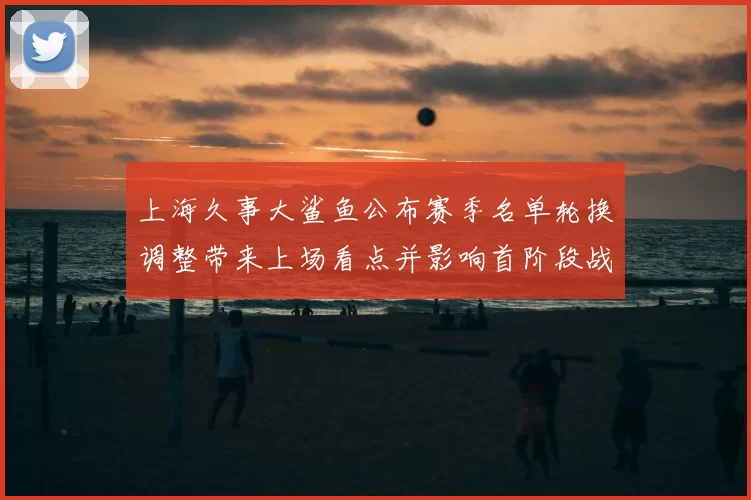 上海久事大鲨鱼公布赛季名单轮换调整带来上场看点并影响首阶段战术安排
