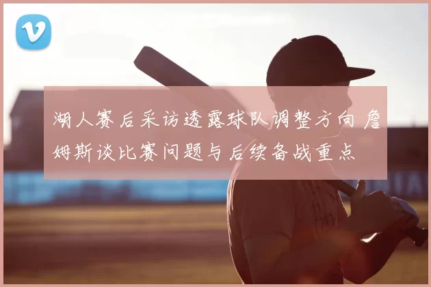 湖人赛后采访透露球队调整方向 詹姆斯谈比赛问题与后续备战重点
