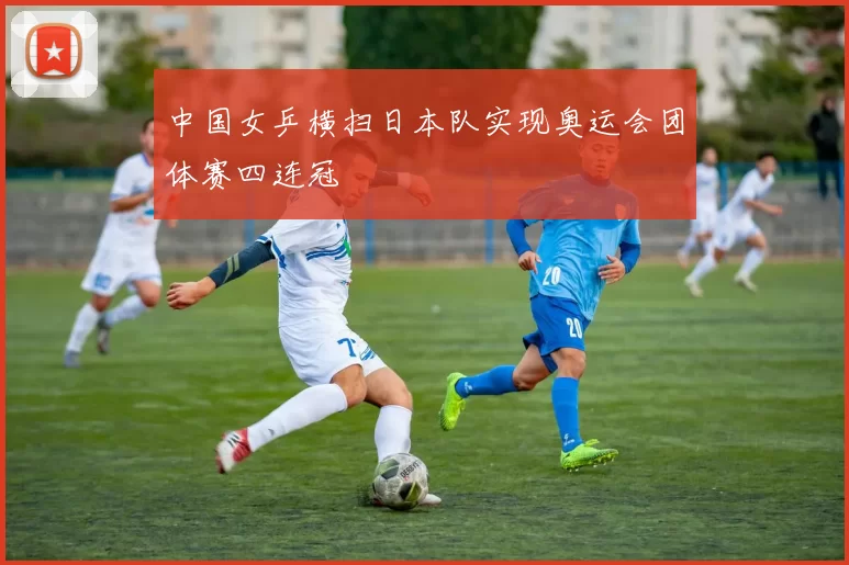 中国女乒横扫日本队实现奥运会团体赛四连冠