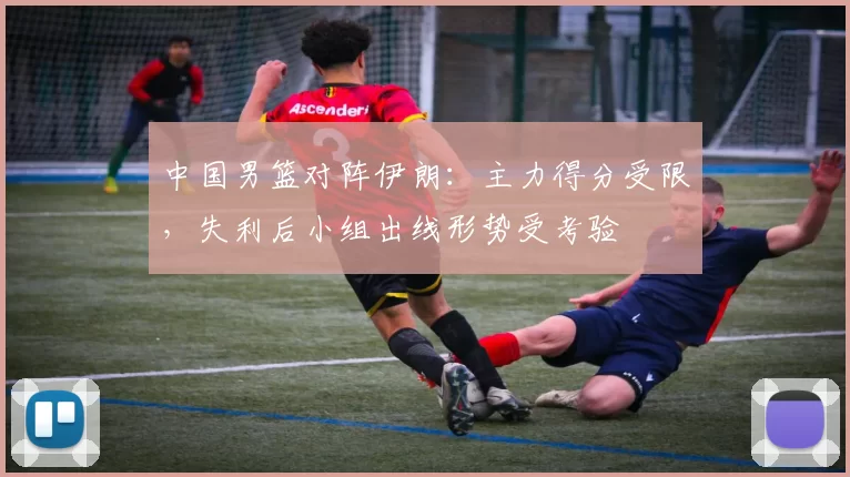 中国男篮对阵伊朗:主力得分受限,失利后小组出线形势受考验