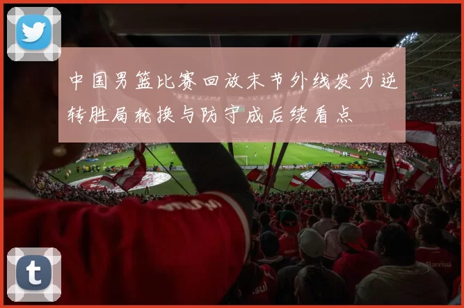 中国男篮比赛回放末节外线发力逆转胜局轮换与防守成后续看点