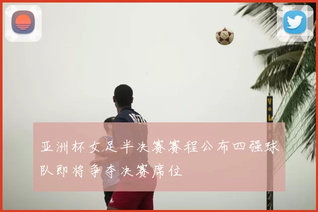 亚洲杯女足半决赛赛程公布四强球队即将争夺决赛席位