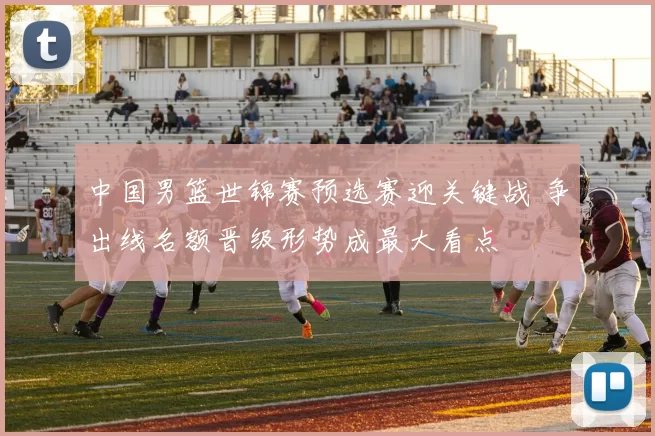 中国男篮世锦赛预选赛迎关键战 争出线名额晋级形势成最大看点