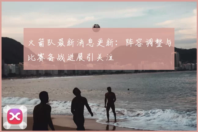 火箭队最新消息更新：阵容调整与比赛备战进展引关注