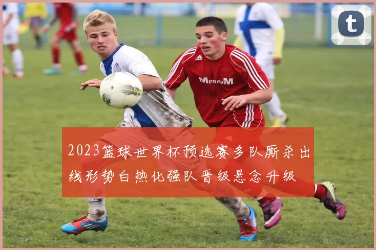 2023篮球世界杯预选赛多队厮杀出线形势白热化强队晋级悬念升级