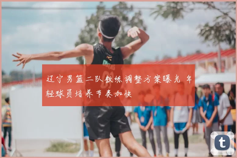 辽宁男篮二队教练调整方案曝光 年轻球员培养节奏加快