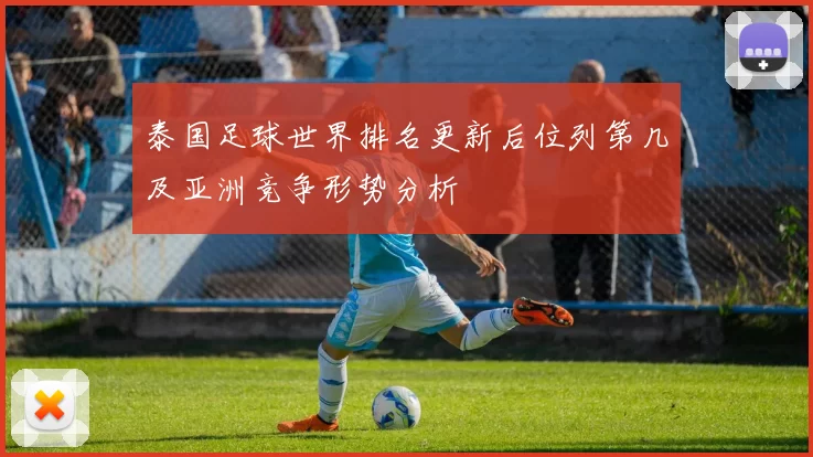 泰国足球世界排名更新后位列第几及亚洲竞争形势分析