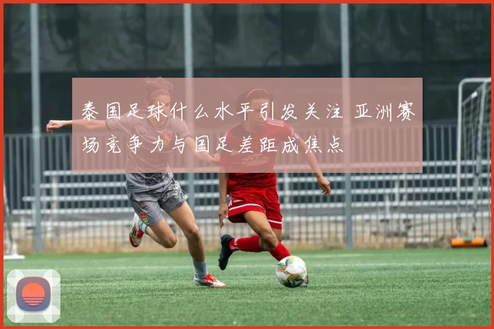 泰国足球什么水平引发关注 亚洲赛场竞争力与国足差距成焦点