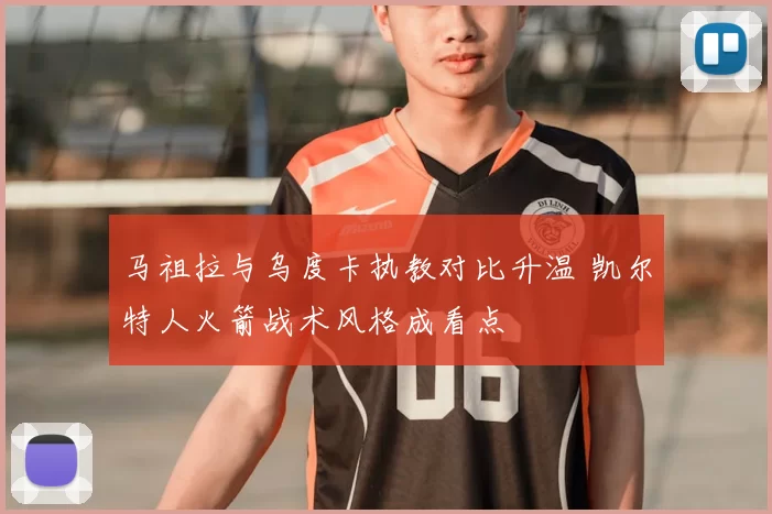马祖拉与乌度卡执教对比升温 凯尔特人火箭战术风格成看点