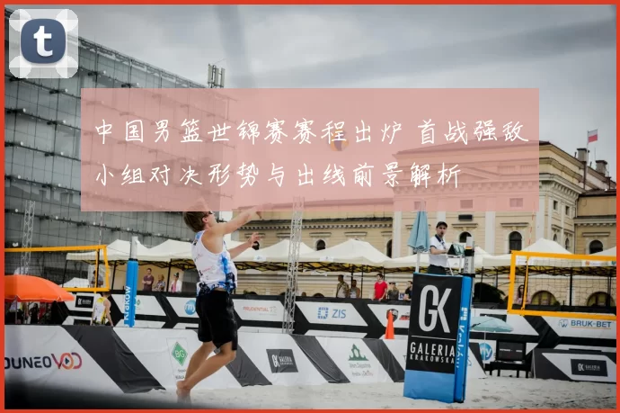 中国男篮世锦赛赛程出炉 首战强敌小组对决形势与出线前景解析